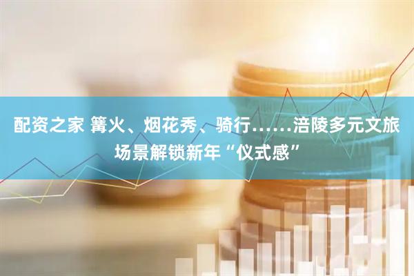 配资之家 篝火、烟花秀、骑行……涪陵多元文旅场景解锁新年“仪式感”