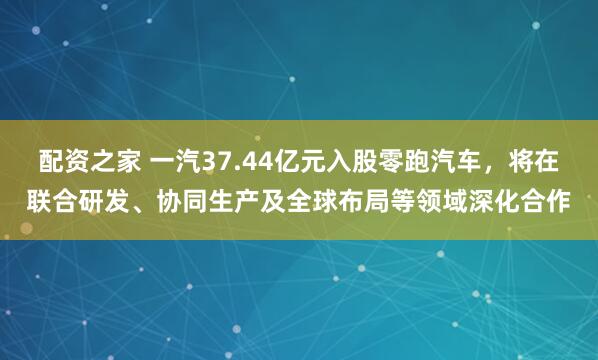 配资之家 一汽37.44亿元入股零跑汽车，将在联合研发、协同生产及全球布局等领域深化合作