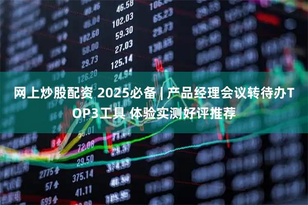 网上炒股配资 2025必备 | 产品经理会议转待办TOP3工具 体验实测好评推荐