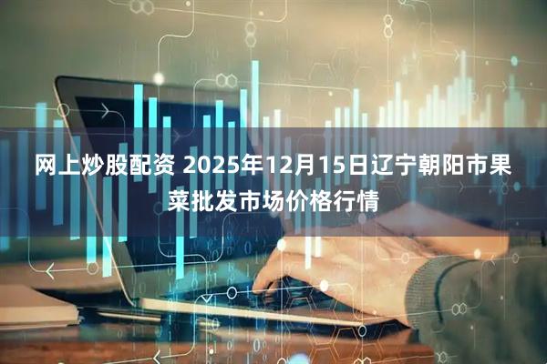 网上炒股配资 2025年12月15日辽宁朝阳市果菜批发市场价格行情