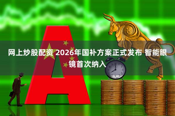 网上炒股配资 2026年国补方案正式发布 智能眼镜首次纳入