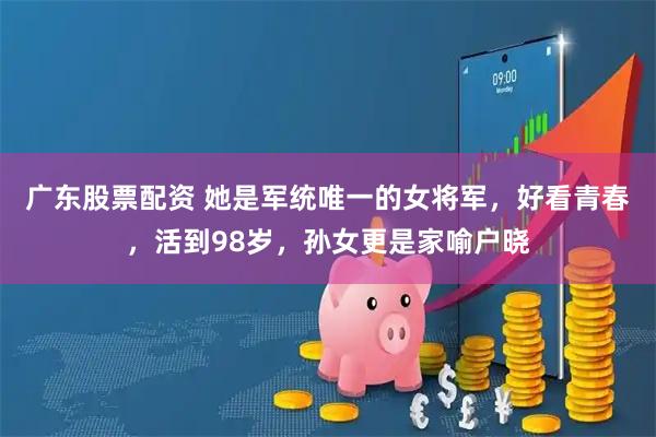 广东股票配资 她是军统唯一的女将军，好看青春，活到98岁，孙女更是家喻户晓
