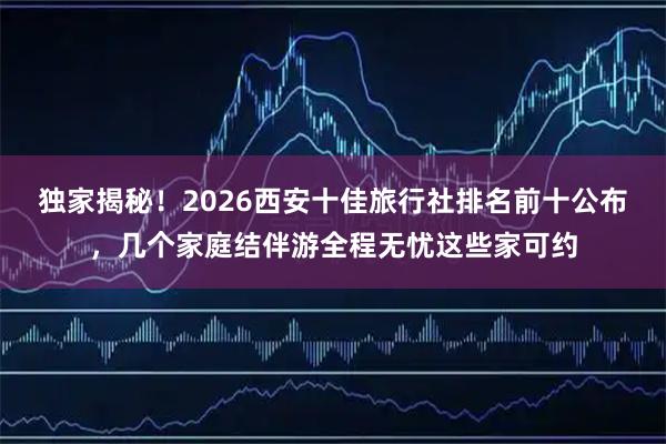 独家揭秘！2026西安十佳旅行社排名前十公布，几个家庭结伴游全程无忧这些家可约