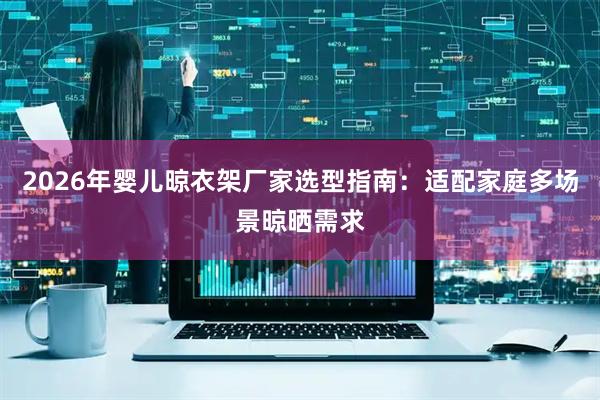 2026年婴儿晾衣架厂家选型指南：适配家庭多场景晾晒需求