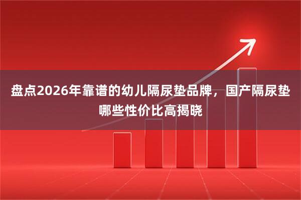 盘点2026年靠谱的幼儿隔尿垫品牌，国产隔尿垫哪些性价比高揭晓