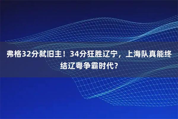 弗格32分弑旧主！34分狂胜辽宁，上海队真能终结辽粤争霸时代？