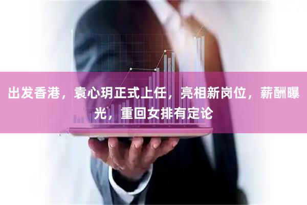 出发香港，袁心玥正式上任，亮相新岗位，薪酬曝光，重回女排有定论
