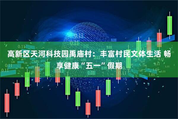 高新区天河科技园禹庙村：丰富村民文体生活 畅享健康“五一”假期