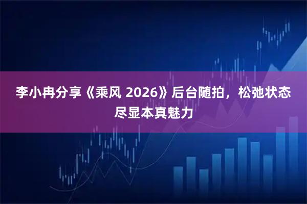 李小冉分享《乘风 2026》后台随拍，松弛状态尽显本真魅力