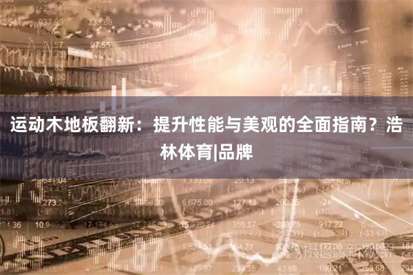 运动木地板翻新：提升性能与美观的全面指南？浩林体育|品牌