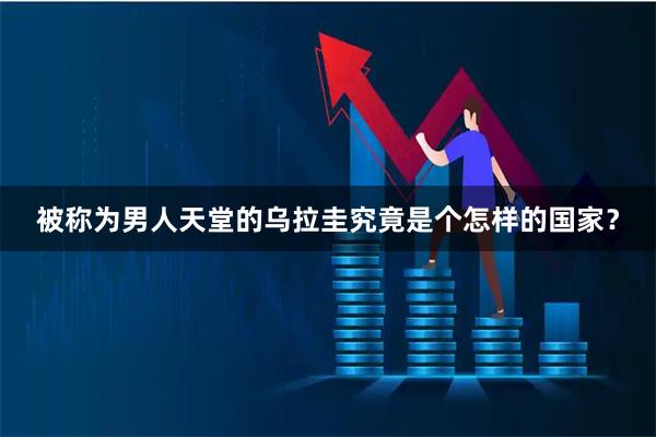 被称为男人天堂的乌拉圭究竟是个怎样的国家？