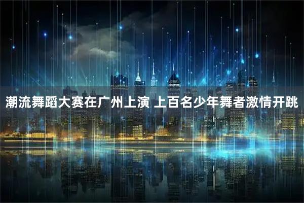 潮流舞蹈大赛在广州上演 上百名少年舞者激情开跳