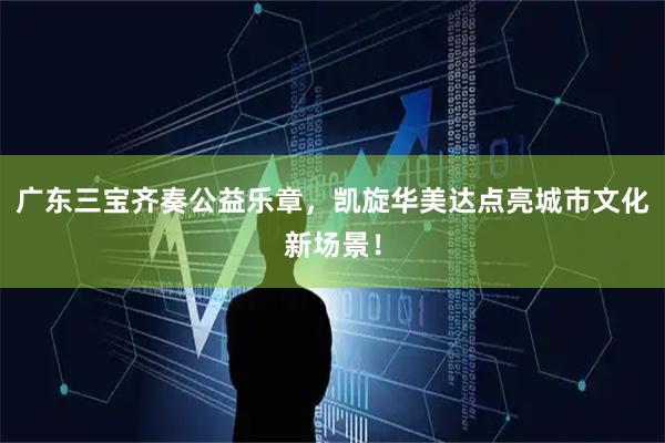 广东三宝齐奏公益乐章，凯旋华美达点亮城市文化新场景！