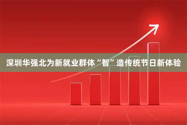 深圳华强北为新就业群体“智”造传统节日新体验