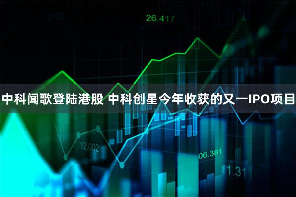 中科闻歌登陆港股 中科创星今年收获的又一IPO项目