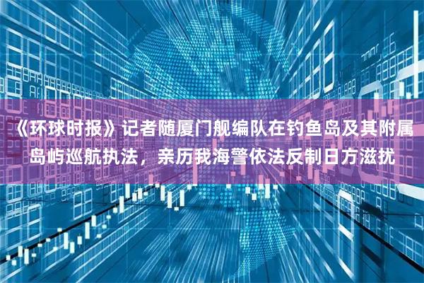 《环球时报》记者随厦门舰编队在钓鱼岛及其附属岛屿巡航执法，亲历我海警依法反制日方滋扰